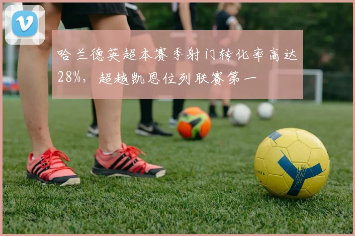 哈兰德英超本赛季射门转化率高达28%,超越凯恩位列联赛第一