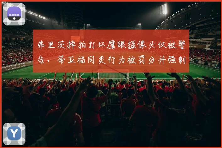 弗里茨摔拍打坏鹰眼摄像头仅被警告,蒂亚福同类行为被罚分并强制更换设备,处罚标准混乱