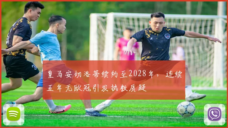 皇马安切洛蒂续约至2028年，连续五年无欧冠引发执教质疑
