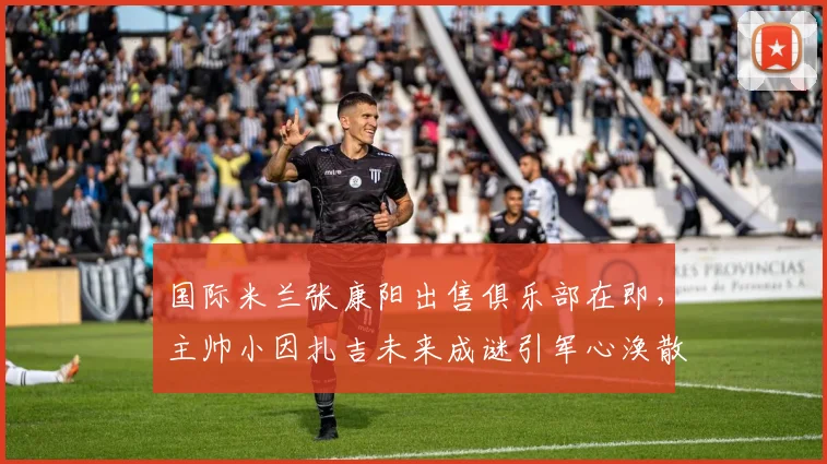 国际米兰张康阳出售俱乐部在即,主帅小因扎吉未来成谜引军心涣散