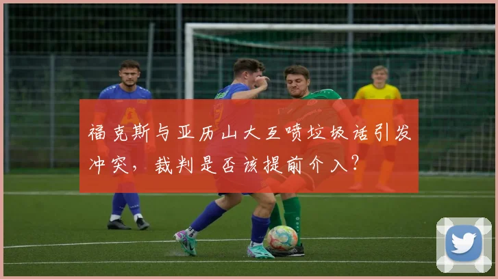 福克斯与亚历山大互喷垃圾话引发冲突,裁判是否该提前介入?