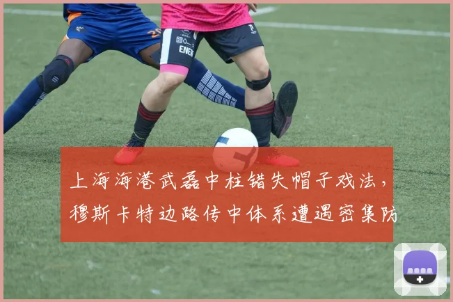 上海海港武磊中柱错失帽子戏法,穆斯卡特边路传中体系遭遇密集防守瓶颈