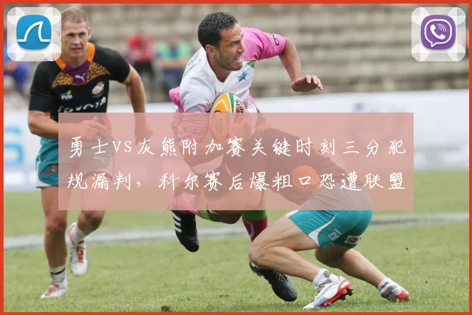 勇士vs灰熊附加赛关键时刻三分犯规漏判,科尔赛后爆粗口恐遭联盟罚款