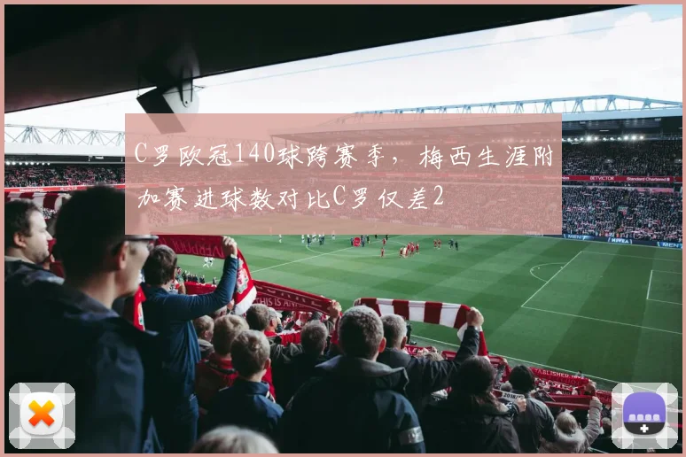C罗欧冠140球跨赛季,梅西生涯附加赛进球数对比C罗仅差2