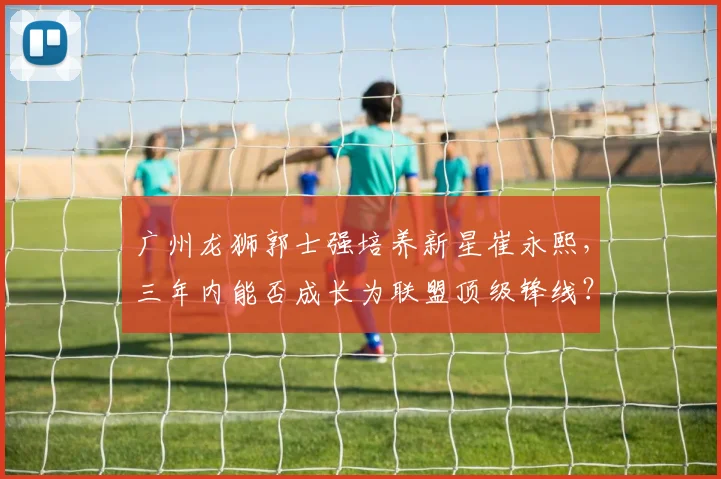 广州龙狮郭士强培养新星崔永熙，三年内能否成长为联盟顶级锋线？