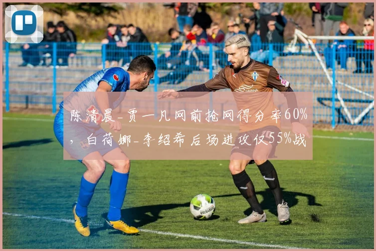 陈清晨_贾一凡网前抢网得分率60%,白荷娜_李绍希后场进攻仅55%战术分化